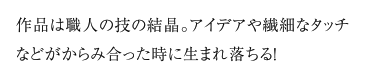 作品は職人の技の結晶。アイデアや繊細なタッチなどがからみ合った時に生まれ落ちる！